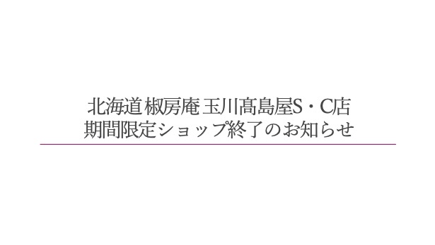 北海道 椒房庵 玉川髙島屋S・C店　期間限定ショップ終了のお知らせ